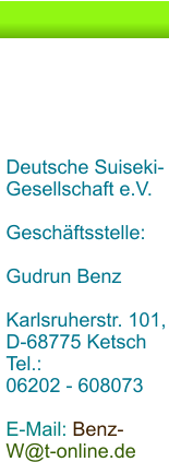 Deutsche Suiseki-Gesellschaft e.V.  Geschäftsstelle:  Gudrun Benz  Karlsruherstr. 101, D-68775 Ketsch Tel.:  06202 - 608073  E-Mail: Benz-W@t-online.de