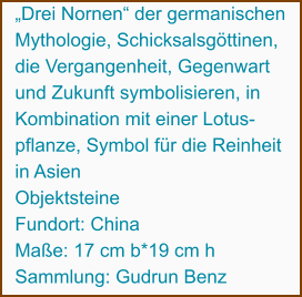 „Drei Nornen“ der germanischen  Mythologie, Schicksalsgöttinen,  die Vergangenheit, Gegenwart  und Zukunft symbolisieren, in  Kombination mit einer Lotus- pflanze, Symbol für die Reinheit  in Asien Objektsteine Fundort: China Maße: 17 cm b*19 cm h Sammlung: Gudrun Benz