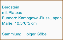 Bergstein  mit Plateau Fundort: Kamogawa-Fluss,Japan Maße: 10,5*6*5 cm  Sammlung: Holger Göbel